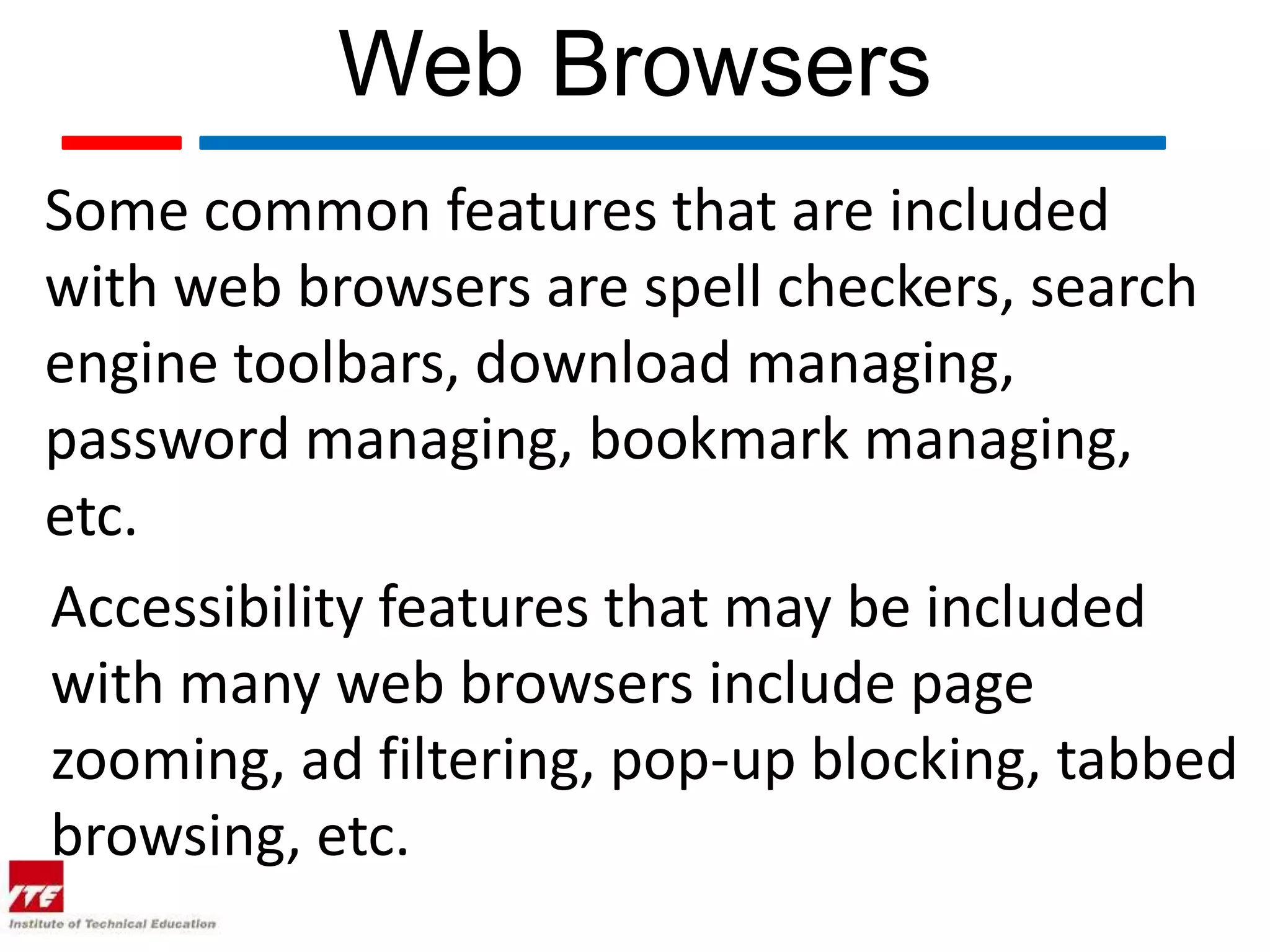 Web Browsers Some common features that are included with web browsers are spell checkers, search engine toolbars, download managing, password managing, bookmark managing, etc. Accessibility features that may be included with many web browsers include page zooming, ad filtering, pop-up blocking, tabbed browsing, etc. 