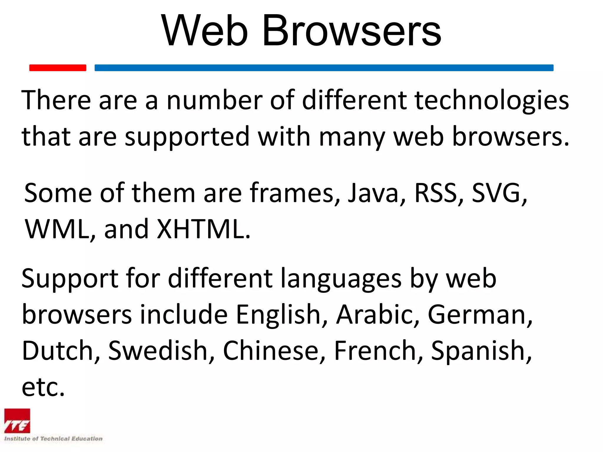 Web Browsers There are a number of different technologies that are supported with many web browsers. Some of them are frames, Java, RSS, SVG, WML, and XHTML. Support for different languages by web browsers include English, Arabic, German, Dutch, Swedish, Chinese, French, Spanish, etc. 
