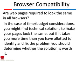Browser Compatibility
Are web pages required to look the same
in all browsers?
 In the case of time/budget considerations,
 you might find technical solutions to make
 your pages look the same, but if it takes
 you more time than you have allotted to
 identify and fix the problem you should
 determine whether the solution is worth
 it.
 
