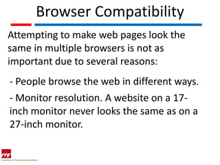 Browser Compatibility
Attempting to make web pages look the
same in multiple browsers is not as
important due to several reasons:
- People browse the web in different ways.
- Monitor resolution. A website on a 17-
inch monitor never looks the same as on a
27-inch monitor.
 