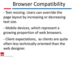 Browser Compatibility
- Text resizing. Users can override the
page layout by increasing or decreasing
text size.
- Mobile devices, which represent a
growing proportion of web browsers.
- Client expectations, as clients are quite
often less technically oriented than the
web designer.
 