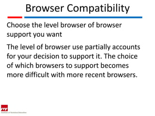 Browser Compatibility
Choose the level browser of browser
support you want
The level of browser use partially accounts
for your decision to support it. The choice
of which browsers to support becomes
more difficult with more recent browsers.
 
