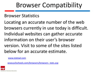 Browser Compatibility
Browser Statistics
Locating an accurate number of the web
browsers currently in use today is difficult.
Individual websites can gather accurate
information on their user’s browser
version. Visit to some of the sites listed
below for an accurate estimate.
  www.statowl.com

 www.w3schools.com/browsers/browsers_stats.asp
 