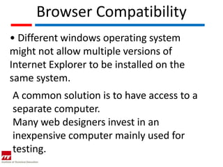 Browser Compatibility
• Different windows operating system
might not allow multiple versions of
Internet Explorer to be installed on the
same system.
A common solution is to have access to a
separate computer.
Many web designers invest in an
inexpensive computer mainly used for
testing.
 