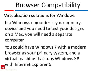 Browser Compatibility
Virtualization solutions for Windows
If a Windows computer is your primary
device and you need to test your designs
on a Mac, you will need a separate
computer.
You could have Windows 7 with a modern
browser as your primary system, and a
virtual machine that runs Windows XP
with Internet Explorer 6.
 