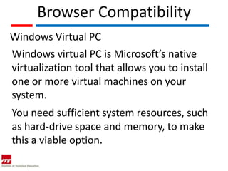 Browser Compatibility
Windows Virtual PC
Windows virtual PC is Microsoft’s native
virtualization tool that allows you to install
one or more virtual machines on your
system.
You need sufficient system resources, such
as hard-drive space and memory, to make
this a viable option.
 