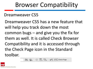 Browser Compatibility
Dreamweaver CS5
Dreamweaver CS5 has a new feature that
will help you track down the most
common bugs – and give you the fix for
them as well. It is called Check Browser
Compatibility and it is accessed through
the Check Page icon in the Standard
toolbar.
 