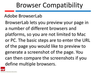 Browser Compatibility
Adobe BrowserLab
BrowserLab lets you preview your page in
a number of different browsers and
platforms, so you are not limited to Mac
or PC. The basic steps are to enter the URL
of the page you would like to preview to
generate a screenshot of the page. You
can then compare the screenshots if you
define multiple browsers.
 