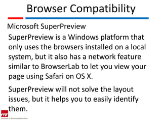 Browser Compatibility
Microsoft SuperPreview
SuperPreview is a Windows platform that
only uses the browsers installed on a local
system, but it also has a network feature
similar to BrowserLab to let you view your
page using Safari on OS X.
SuperPreview will not solve the layout
issues, but it helps you to easily identify
them.
 