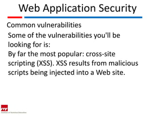 Web Application Security
Common vulnerabilities
Some of the vulnerabilities you'll be
looking for is:
By far the most popular: cross-site
scripting (XSS). XSS results from malicious
scripts being injected into a Web site.
 