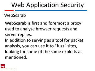 Web Application Security
WebScarab
WebScarab is first and foremost a proxy
used to analyze browser requests and
server replies.
In addition to serving as a tool for packet
analysis, you can use it to "fuzz" sites,
looking for some of the same exploits as
mentioned.
 