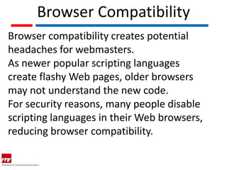 Browser Compatibility
Browser compatibility creates potential
headaches for webmasters.
As newer popular scripting languages
create flashy Web pages, older browsers
may not understand the new code.
For security reasons, many people disable
scripting languages in their Web browsers,
reducing browser compatibility.
 