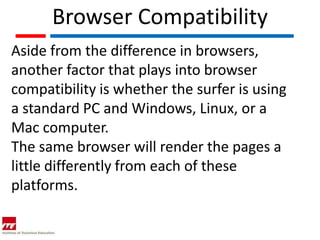 Browser Compatibility
Aside from the difference in browsers,
another factor that plays into browser
compatibility is whether the surfer is using
a standard PC and Windows, Linux, or a
Mac computer.
The same browser will render the pages a
little differently from each of these
platforms.
 