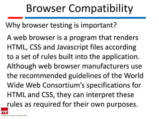 Browser Compatibility
Why browser testing is important?
A web browser is a program that renders
HTML, CSS and Javascript files according
to a set of rules built into the application.
Although web browser manufacturers use
the recommended guidelines of the World
Wide Web Consortium’s specifications for
HTML and CSS, they can interpret these
rules as required for their own purposes.
 