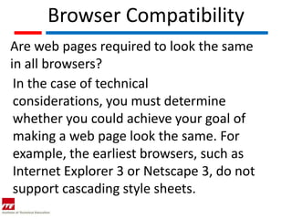 Browser Compatibility
Are web pages required to look the same
in all browsers?
 In the case of technical
 considerations, you must determine
 whether you could achieve your goal of
 making a web page look the same. For
 example, the earliest browsers, such as
 Internet Explorer 3 or Netscape 3, do not
 support cascading style sheets.
 