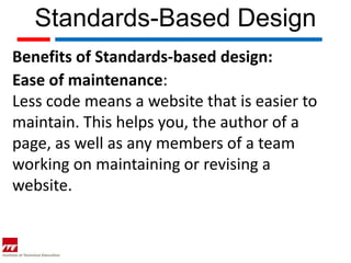 Standards-Based Design
Benefits of Standards-based design:
Ease of maintenance:
Less code means a website that is easier to
maintain. This helps you, the author of a
page, as well as any members of a team
working on maintaining or revising a
website.
 