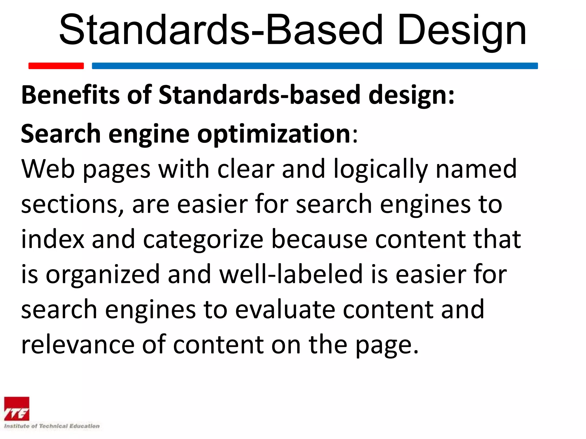 Standards-Based Design
Benefits of Standards-based design:
Search engine optimization:
Web pages with clear and logically named
sections, are easier for search engines to
index and categorize because content that
is organized and well-labeled is easier for
search engines to evaluate content and
relevance of content on the page.
 