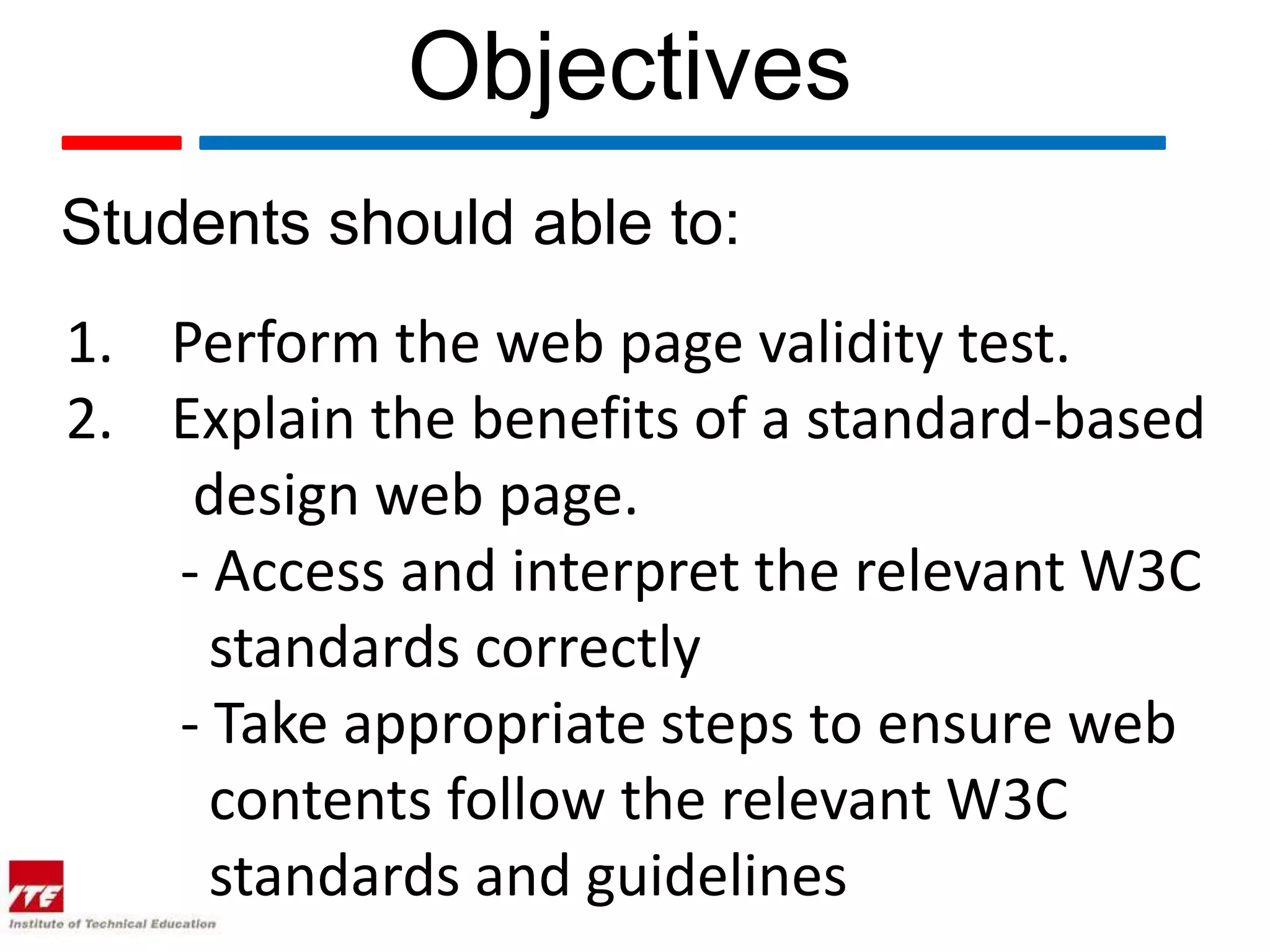Objectives
Students should able to:
1. Perform the web page validity test.
2. Explain the benefits of a standard-based
    design web page.
   - Access and interpret the relevant W3C
     standards correctly
   - Take appropriate steps to ensure web
     contents follow the relevant W3C
     standards and guidelines
 