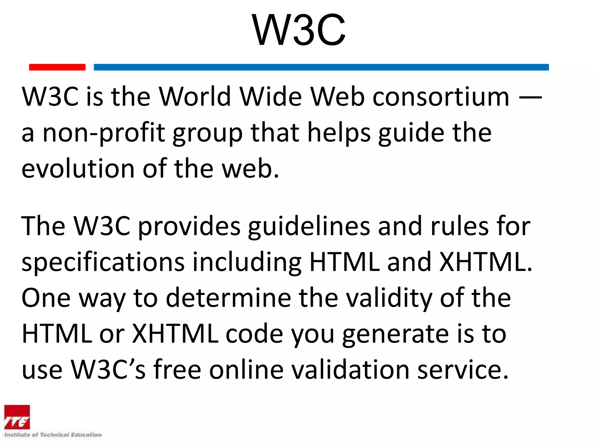 W3C
W3C is the World Wide Web consortium —
a non-profit group that helps guide the
evolution of the web.
The W3C provides guidelines and rules for
specifications including HTML and XHTML.
One way to determine the validity of the
HTML or XHTML code you generate is to
use W3C’s free online validation service.
 