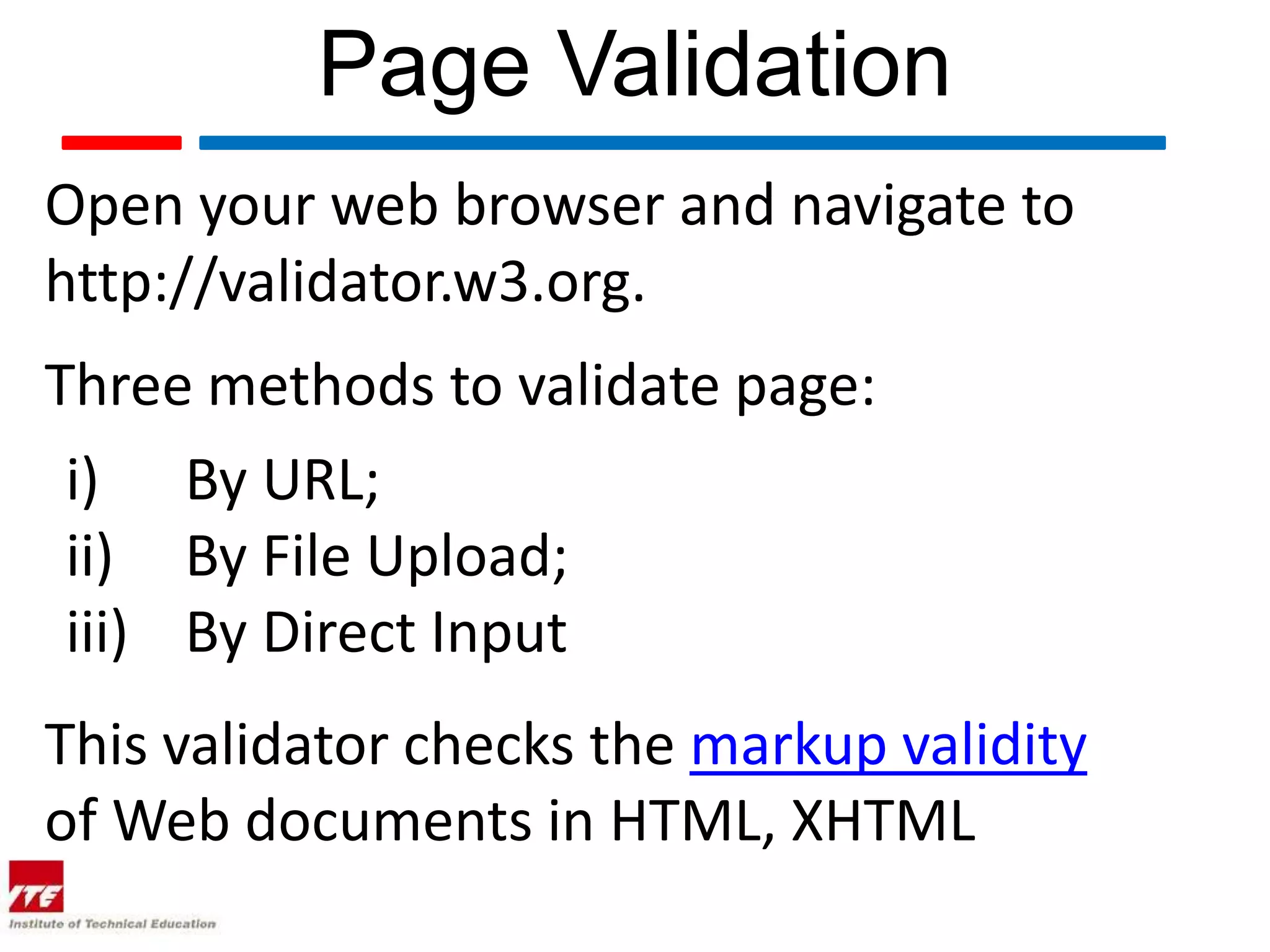 Page Validation
Open your web browser and navigate to
http://validator.w3.org.
Three methods to validate page:
 i) By URL;
 ii) By File Upload;
 iii) By Direct Input
This validator checks the markup validity
of Web documents in HTML, XHTML
 