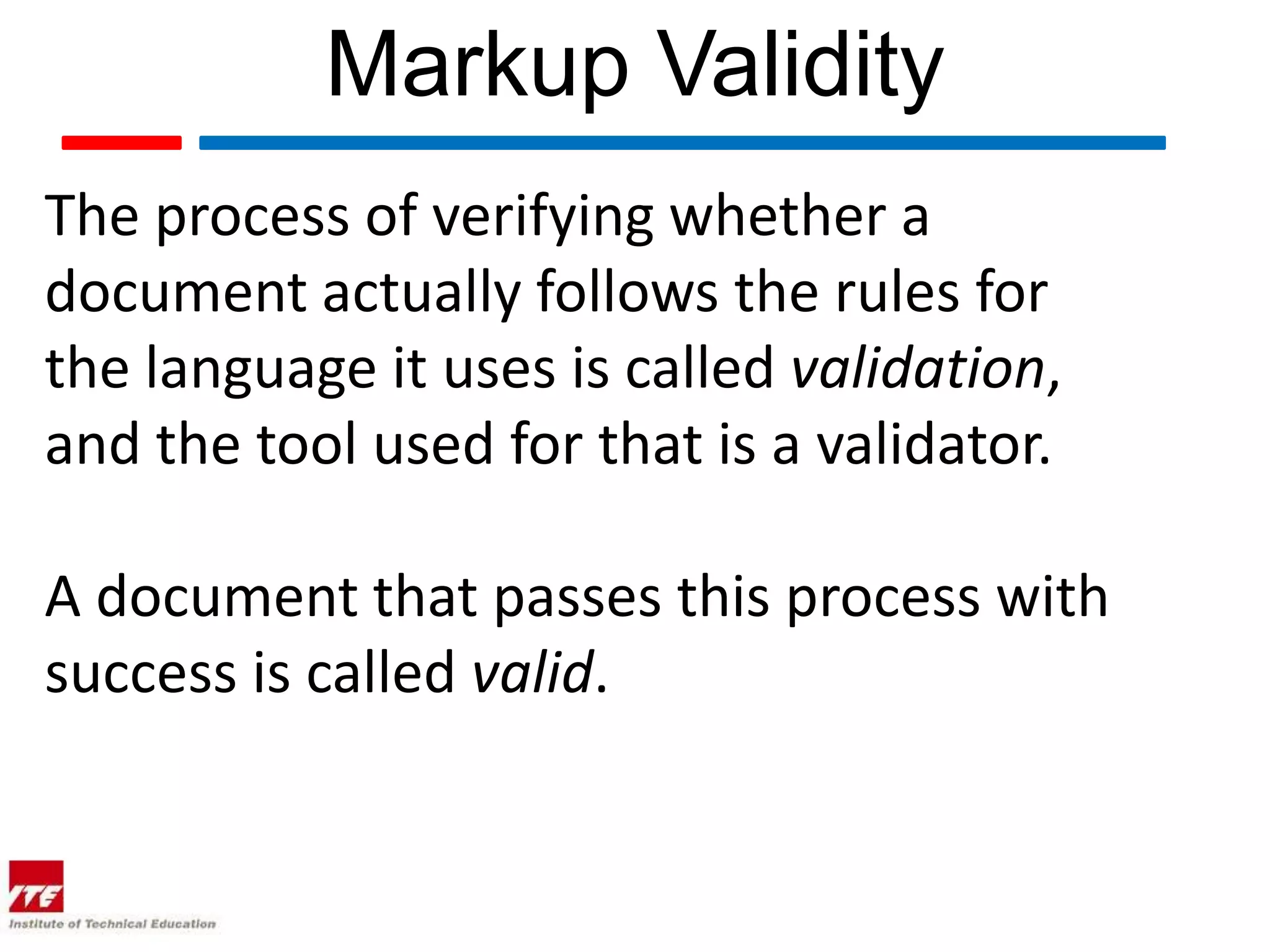 Markup Validity
The process of verifying whether a
document actually follows the rules for
the language it uses is called validation,
and the tool used for that is a validator.

A document that passes this process with
success is called valid.
 