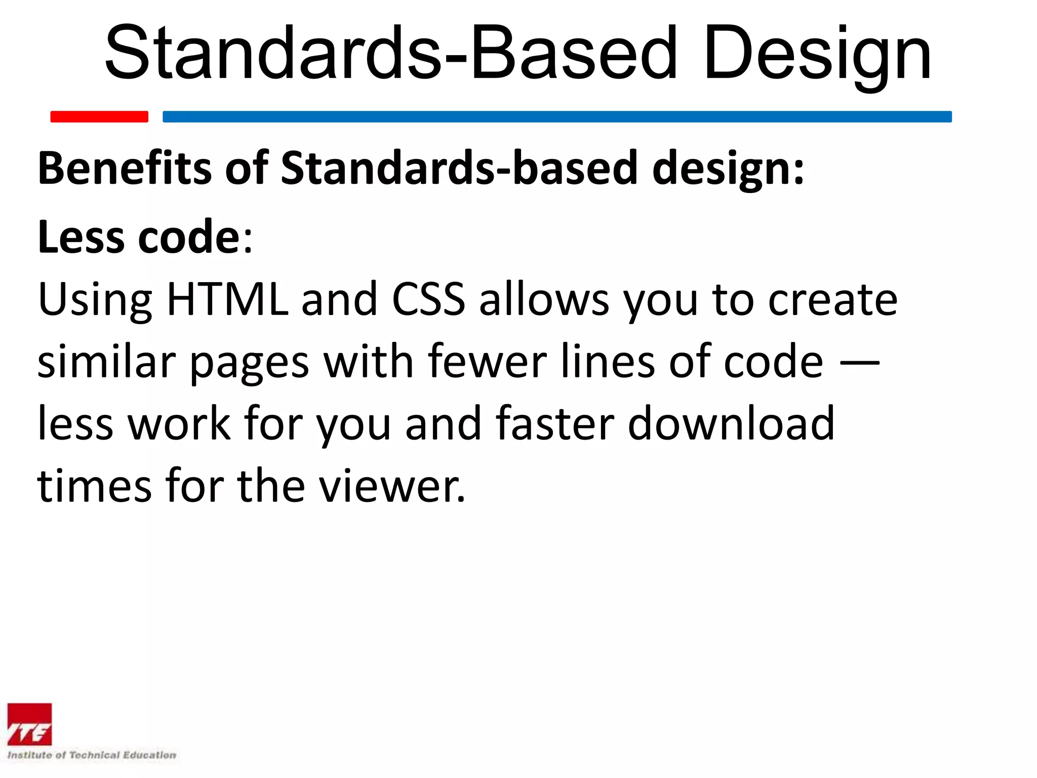 Standards-Based Design
Benefits of Standards-based design:
Less code:
Using HTML and CSS allows you to create
similar pages with fewer lines of code —
less work for you and faster download
times for the viewer.
 