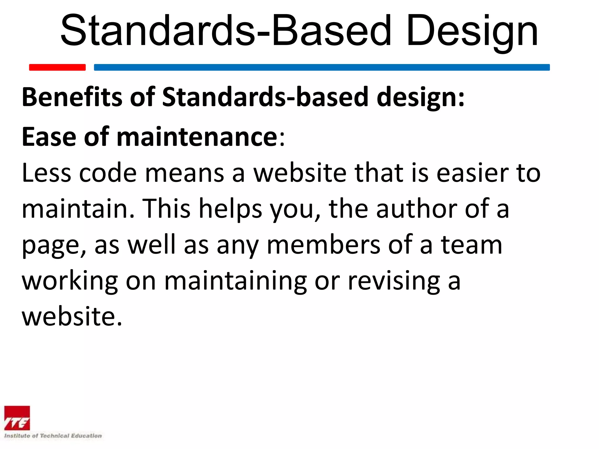 Standards-Based Design
Benefits of Standards-based design:
Ease of maintenance:
Less code means a website that is easier to
maintain. This helps you, the author of a
page, as well as any members of a team
working on maintaining or revising a
website.
 