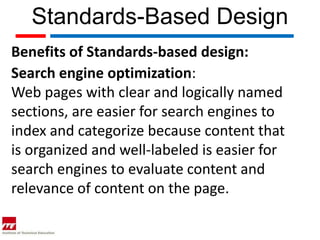 Standards-Based Design
Benefits of Standards-based design:
Search engine optimization:
Web pages with clear and logically named
sections, are easier for search engines to
index and categorize because content that
is organized and well-labeled is easier for
search engines to evaluate content and
relevance of content on the page.
 