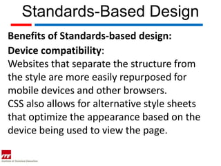 Standards-Based Design
Benefits of Standards-based design:
Device compatibility:
Websites that separate the structure from
the style are more easily repurposed for
mobile devices and other browsers.
CSS also allows for alternative style sheets
that optimize the appearance based on the
device being used to view the page.
 