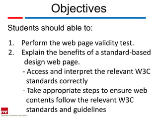 Objectives
Students should able to:
1. Perform the web page validity test.
2. Explain the benefits of a standard-based
    design web page.
   - Access and interpret the relevant W3C
     standards correctly
   - Take appropriate steps to ensure web
     contents follow the relevant W3C
     standards and guidelines
 