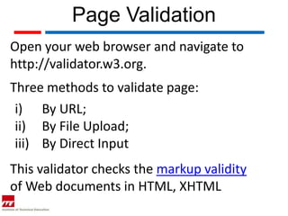 Page Validation
Open your web browser and navigate to
http://validator.w3.org.
Three methods to validate page:
 i) By URL;
 ii) By File Upload;
 iii) By Direct Input
This validator checks the markup validity
of Web documents in HTML, XHTML
 