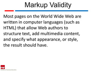 Markup Validity
Most pages on the World Wide Web are
written in computer languages (such as
HTML) that allow Web authors to
structure text, add multimedia content,
and specify what appearance, or style,
the result should have.
 