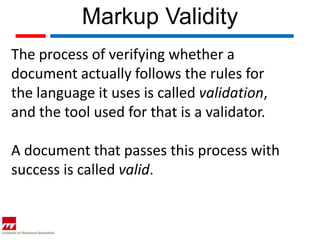 Markup Validity
The process of verifying whether a
document actually follows the rules for
the language it uses is called validation,
and the tool used for that is a validator.

A document that passes this process with
success is called valid.
 