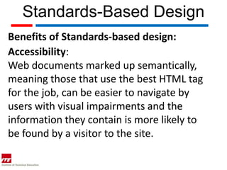 Standards-Based Design
Benefits of Standards-based design:
Accessibility:
Web documents marked up semantically,
meaning those that use the best HTML tag
for the job, can be easier to navigate by
users with visual impairments and the
information they contain is more likely to
be found by a visitor to the site.
 