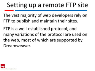 Setting up a remote FTP site
The vast majority of web developers rely on
FTP to publish and maintain their sites.
FTP is a well-established protocol, and
many variations of the protocol are used on
the web, most of which are supported by
Dreamweaver.
 