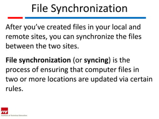 File Synchronization
After you’ve created files in your local and
remote sites, you can synchronize the files
between the two sites.
File synchronization (or syncing) is the
process of ensuring that computer files in
two or more locations are updated via certain
rules.
 