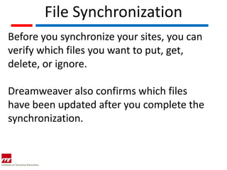 File Synchronization
Before you synchronize your sites, you can
verify which files you want to put, get,
delete, or ignore.

Dreamweaver also confirms which files
have been updated after you complete the
synchronization.
 