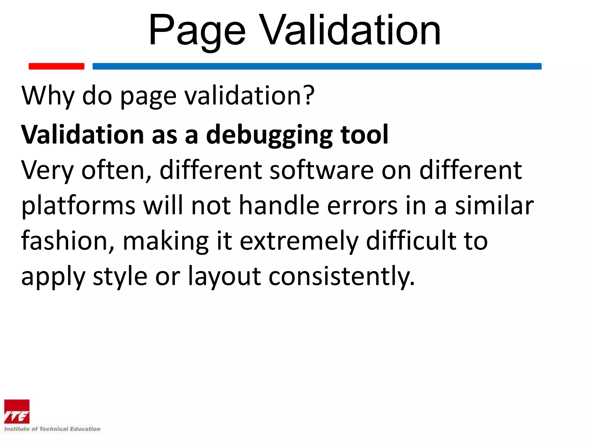 Page Validation
Why do page validation?
Validation as a debugging tool
Very often, different software on different
platforms will not handle errors in a similar
fashion, making it extremely difficult to
apply style or layout consistently.
 