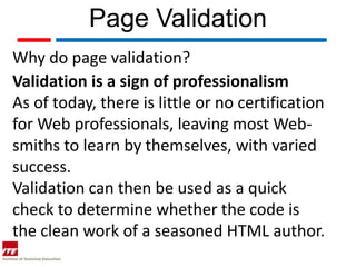 Page Validation
Why do page validation?
Validation is a sign of professionalism
As of today, there is little or no certification
for Web professionals, leaving most Web-
smiths to learn by themselves, with varied
success.
Validation can then be used as a quick
check to determine whether the code is
the clean work of a seasoned HTML author.
 