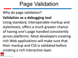 Page Validation
Why do page validation?
Validation as a debugging tool
Using standard, interoperable markup and
stylesheets, offers a much greater chance
of having one's page handled consistently
across platforms. Most developers creating
rich Web applications will make sure that
their markup and CSS is validated before
creating a rich interactive layer.
 