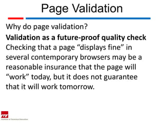 Page Validation
Why do page validation?
Validation as a future-proof quality check
Checking that a page “displays fine” in
several contemporary browsers may be a
reasonable insurance that the page will
“work” today, but it does not guarantee
that it will work tomorrow.
 
