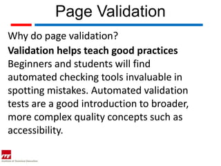 Page Validation
Why do page validation?
Validation helps teach good practices
Beginners and students will find
automated checking tools invaluable in
spotting mistakes. Automated validation
tests are a good introduction to broader,
more complex quality concepts such as
accessibility.
 