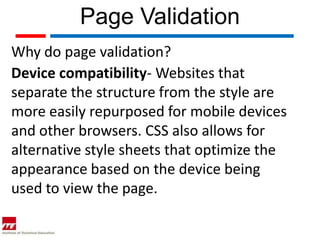 Page Validation
Why do page validation?
Device compatibility- Websites that
separate the structure from the style are
more easily repurposed for mobile devices
and other browsers. CSS also allows for
alternative style sheets that optimize the
appearance based on the device being
used to view the page.
 