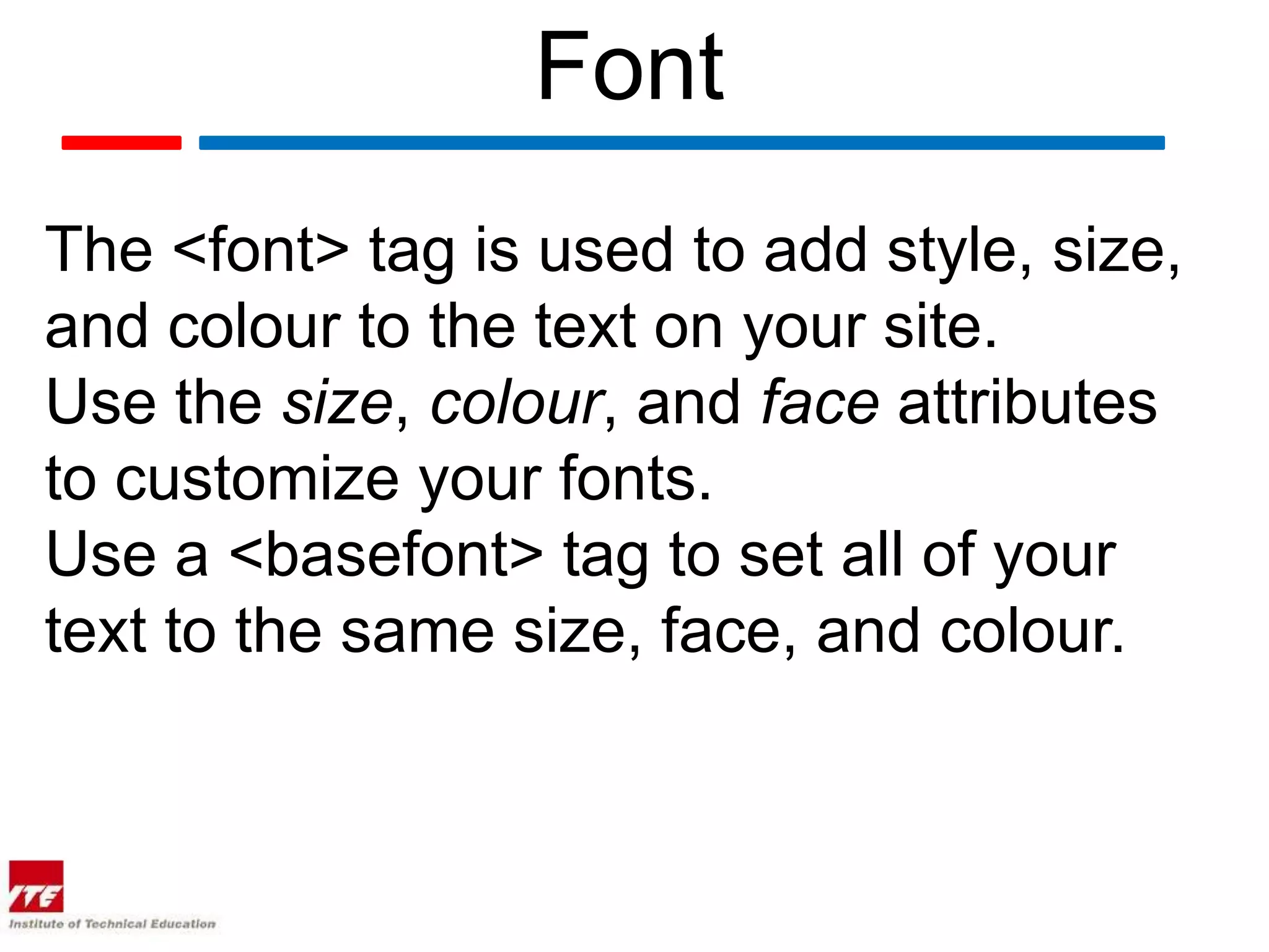 Font
The <font> tag is used to add style, size,
and colour to the text on your site.
Use the size, colour, and face attributes
to customize your fonts.
Use a <basefont> tag to set all of your
text to the same size, face, and colour.
 