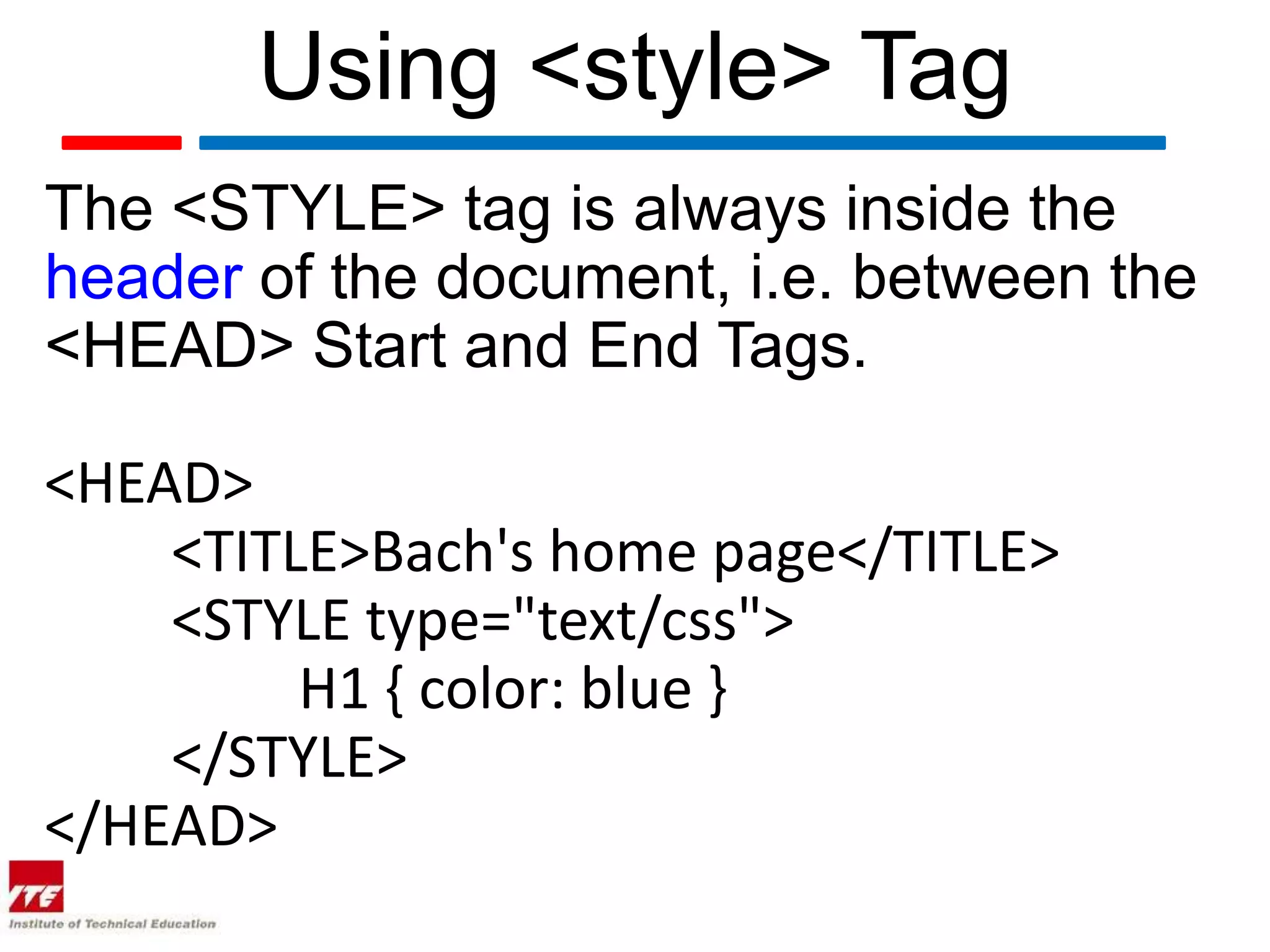 Using <style> Tag
The <STYLE> tag is always inside the
header of the document, i.e. between the
<HEAD> Start and End Tags.

<HEAD>
    <TITLE>Bach's home page</TITLE>
    <STYLE type="text/css">
         H1 { color: blue }
    </STYLE>
</HEAD>
 