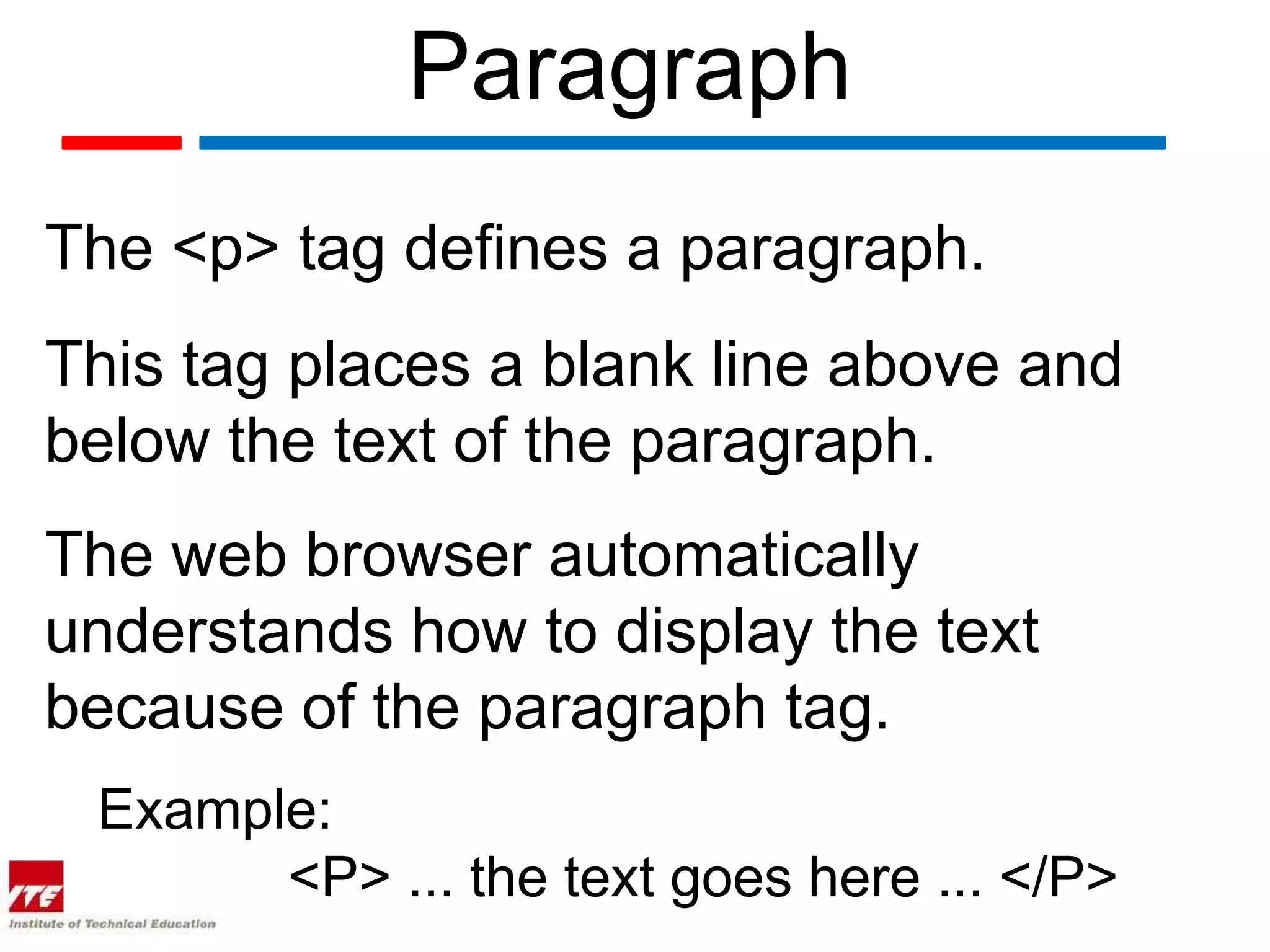 Paragraph
The <p> tag defines a paragraph.
This tag places a blank line above and
below the text of the paragraph.
The web browser automatically
understands how to display the text
because of the paragraph tag.
 Example:
       <P> ... the text goes here ... </P>
 