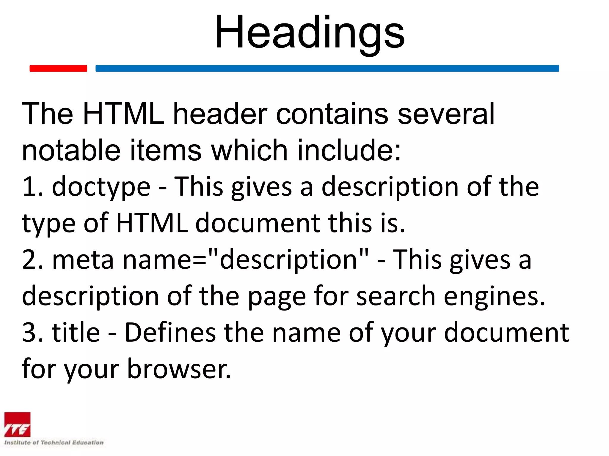 Headings
The HTML header contains several
notable items which include:
1. doctype - This gives a description of the
type of HTML document this is.
2. meta name="description" - This gives a
description of the page for search engines.
3. title - Defines the name of your document
for your browser.
 