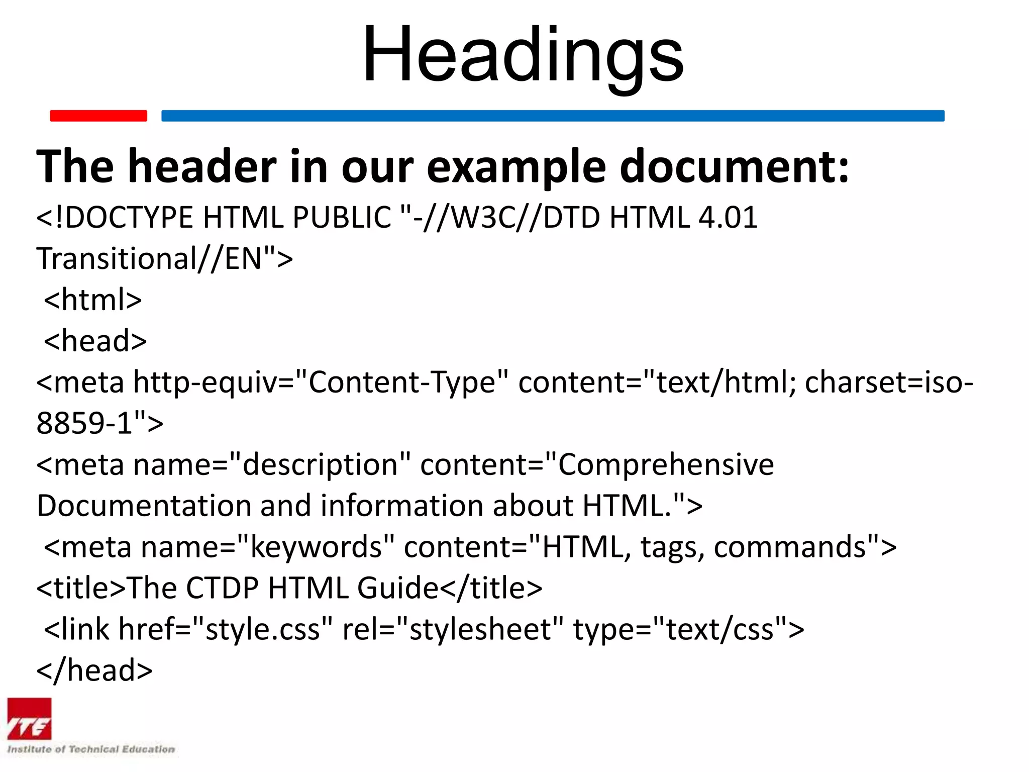 Headings
The header in our example document:
<!DOCTYPE HTML PUBLIC "-//W3C//DTD HTML 4.01
Transitional//EN">
 <html>
 <head>
<meta http-equiv="Content-Type" content="text/html; charset=iso-
8859-1">
<meta name="description" content="Comprehensive
Documentation and information about HTML.">
 <meta name="keywords" content="HTML, tags, commands">
<title>The CTDP HTML Guide</title>
 <link href="style.css" rel="stylesheet" type="text/css">
</head>
 