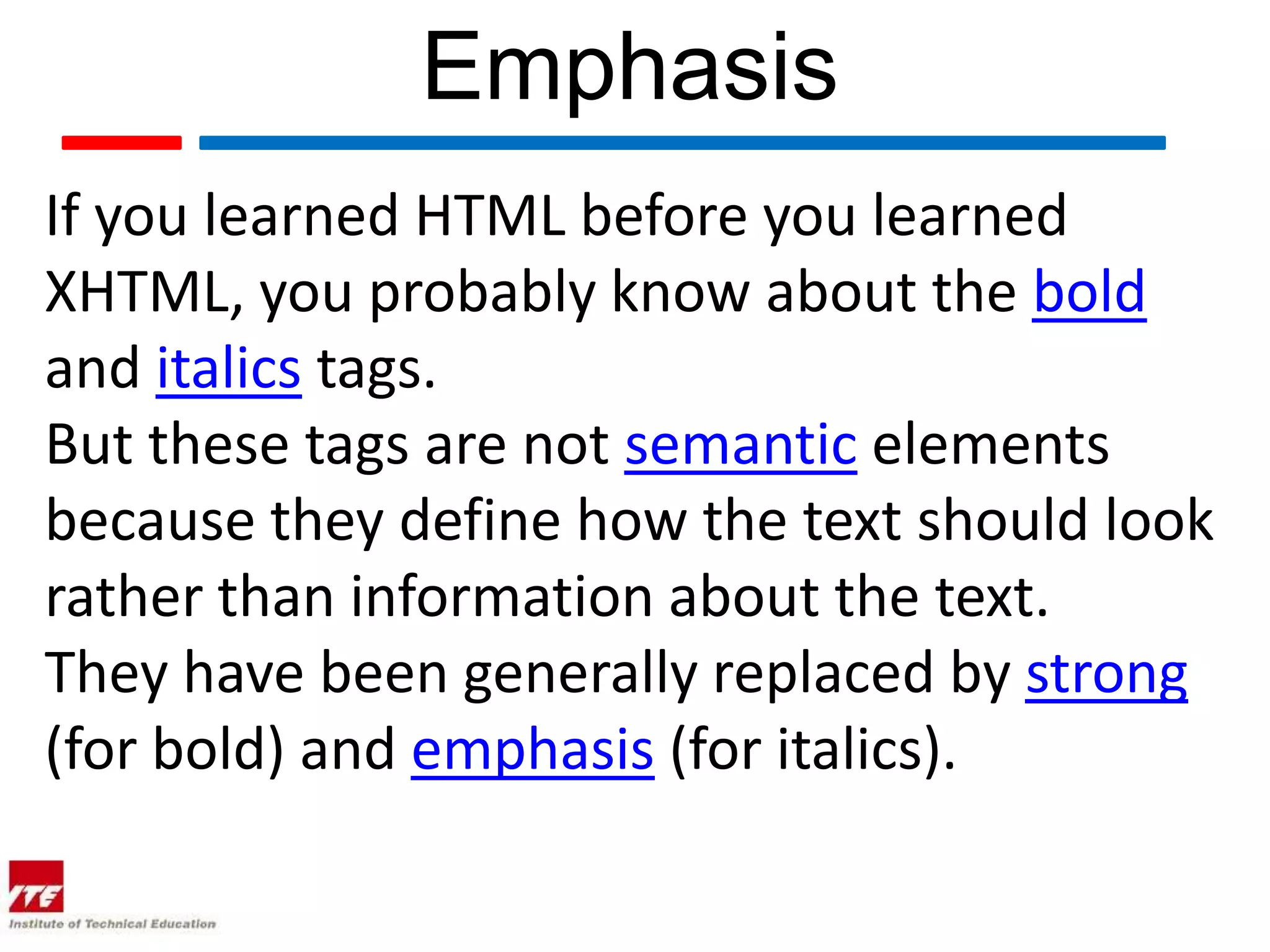 Emphasis
If you learned HTML before you learned
XHTML, you probably know about the bold
and italics tags.
But these tags are not semantic elements
because they define how the text should look
rather than information about the text.
They have been generally replaced by strong
(for bold) and emphasis (for italics).
 