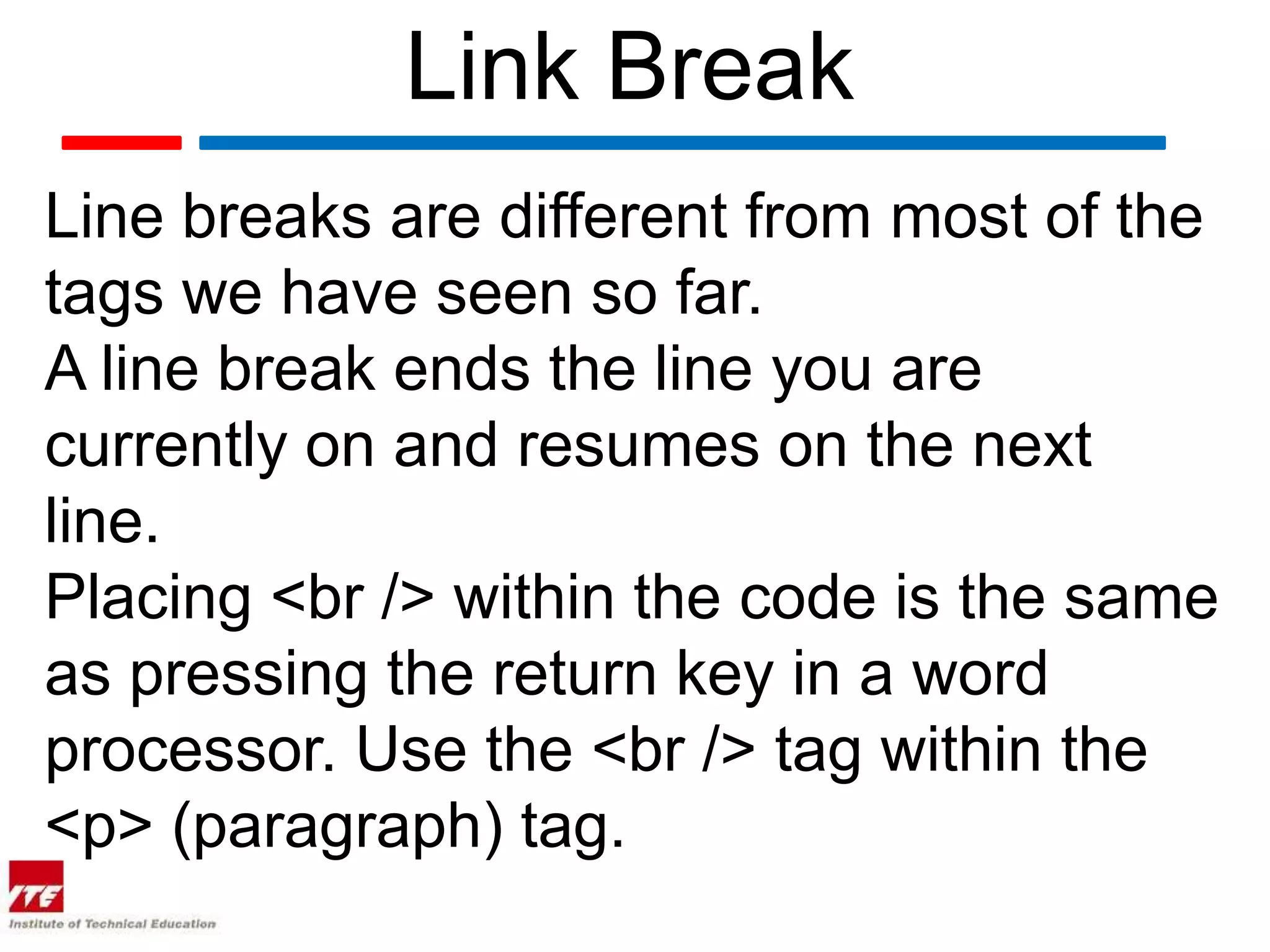 Link Break
Line breaks are different from most of the
tags we have seen so far.
A line break ends the line you are
currently on and resumes on the next
line.
Placing <br /> within the code is the same
as pressing the return key in a word
processor. Use the <br /> tag within the
<p> (paragraph) tag.
 